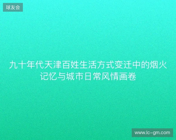 九十年代天津百姓生活方式变迁中的烟火记忆与城市日常风情画卷