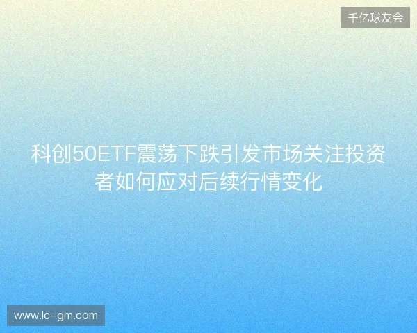 科创50ETF震荡下跌引发市场关注投资者如何应对后续行情变化 科创50ETF震荡下跌引发市场关注投资者如何应对后续行情变化