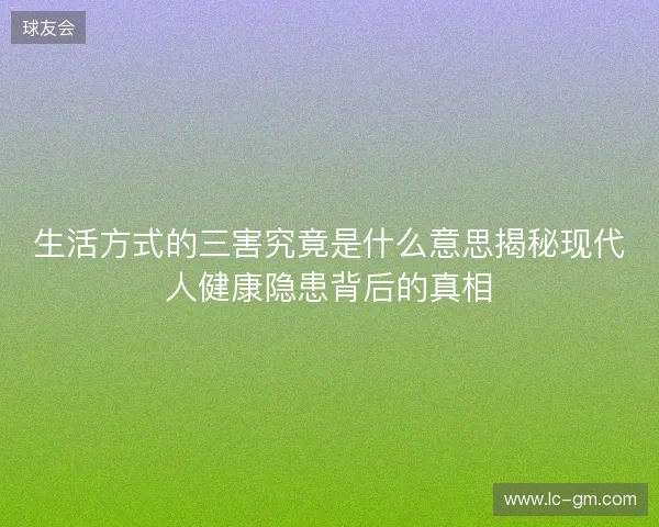 生活方式的三害究竟是什么意思揭秘现代人健康隐患背后的真相