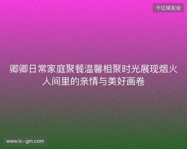 卿卿日常家庭聚餐温馨相聚时光展现烟火人间里的亲情与美好画卷